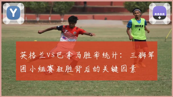 英格兰vs巴拿马胜率统计：三狮军团小组赛狂胜背后的关键因素