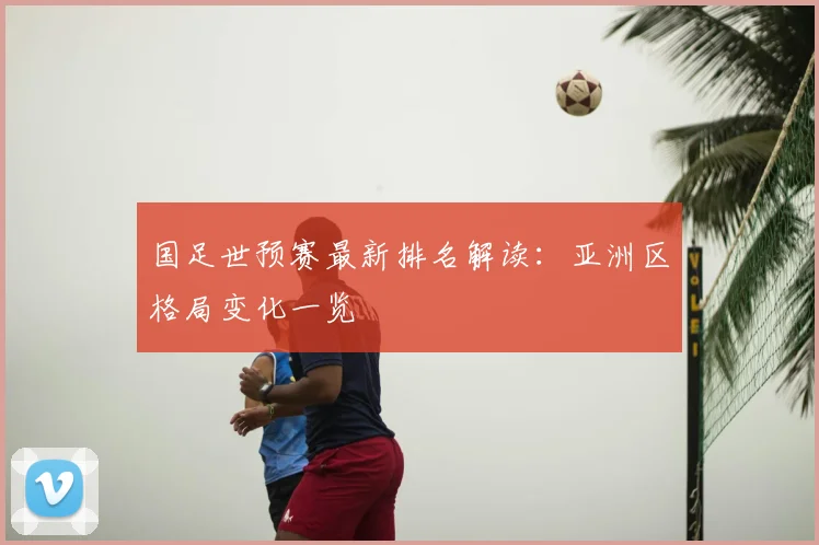 国足世预赛最新排名解读：亚洲区格局变化一览