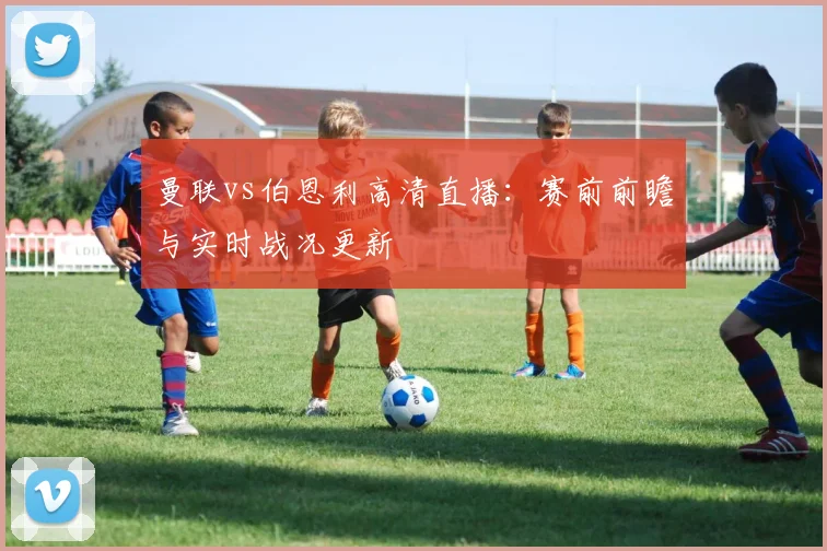 曼联vs伯恩利高清直播：赛前前瞻与实时战况更新