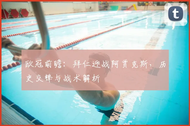 欧冠前瞻:拜仁迎战阿贾克斯,历史交锋与战术解析
