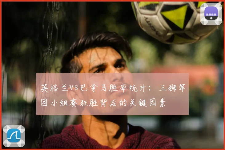 英格兰vs巴拿马胜率统计：三狮军团小组赛狂胜背后的关键因素