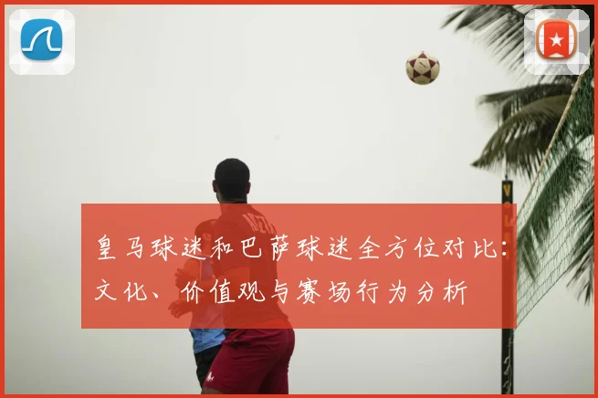 皇马球迷和巴萨球迷全方位对比：文化、价值观与赛场行为分析