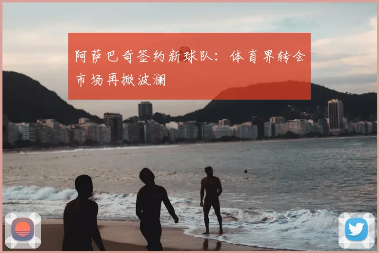阿萨巴奇签约新球队：体育界转会市场再掀波澜