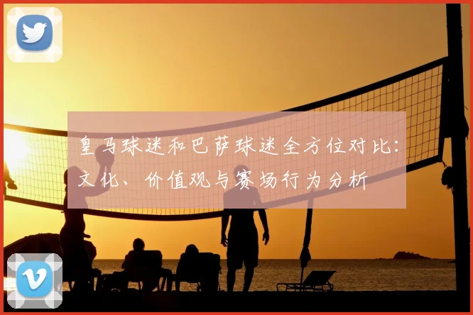 皇马球迷和巴萨球迷全方位对比：文化、价值观与赛场行为分析