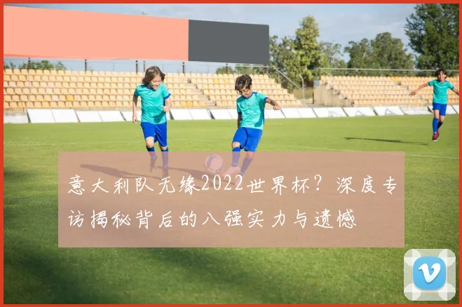 意大利队无缘2022世界杯?深度专访揭秘背后的八强实力与遗憾