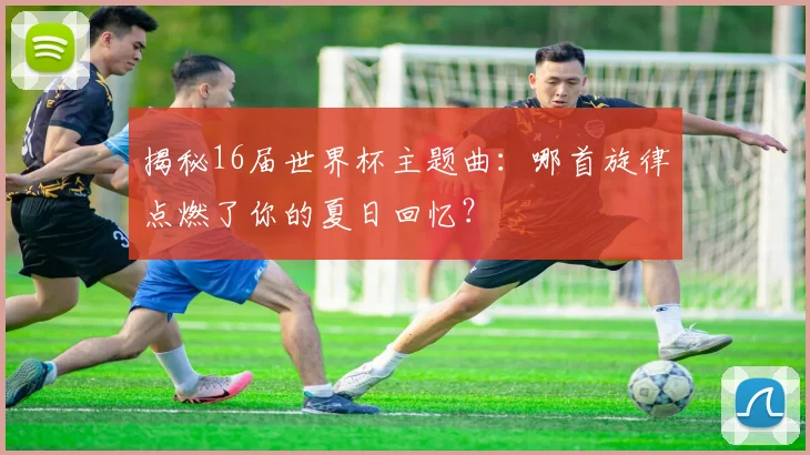 揭秘16届世界杯主题曲：哪首旋律点燃了你的夏日回忆？