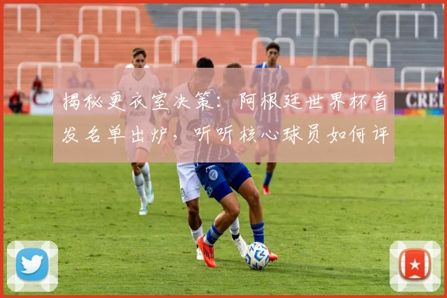 揭秘更衣室决策：阿根廷世界杯首发名单出炉，听听核心球员如何评价这个阵容