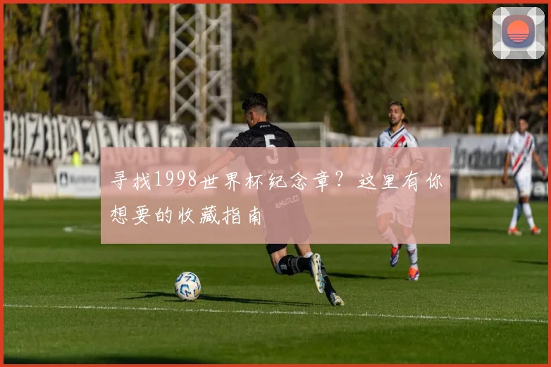 寻找1998世界杯纪念章？这里有你想要的收藏指南