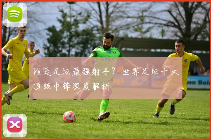 谁是足坛最强射手？世界足坛十大顶级中锋深度解析