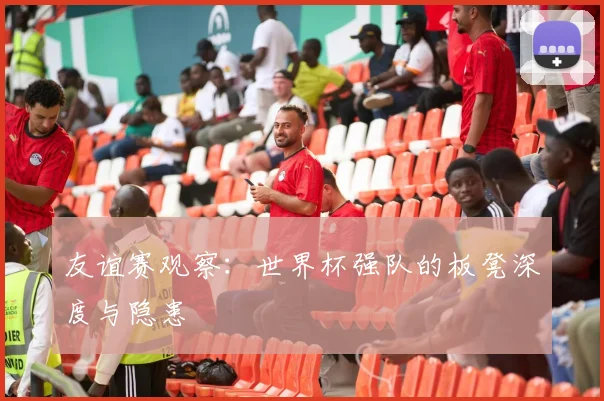 友谊赛观察：世界杯强队的板凳深度与隐患