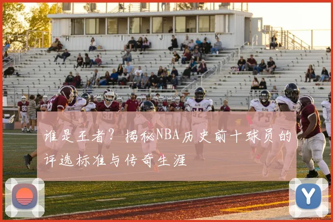谁是王者？揭秘NBA历史前十球员的评选标准与传奇生涯