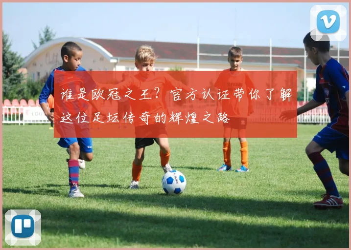 谁是欧冠之王？官方认证带你了解这位足坛传奇的辉煌之路