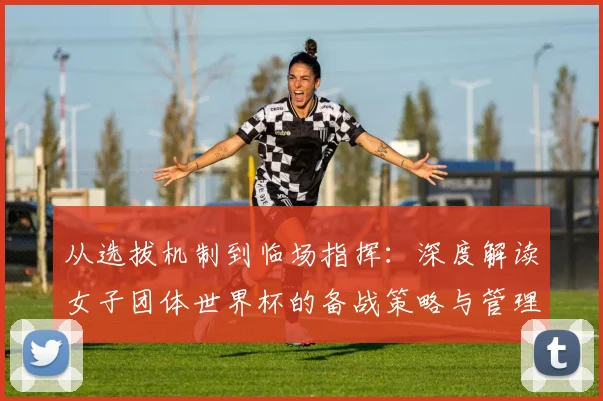 从选拔机制到临场指挥:深度解读女子团体世界杯的备战策略与管理智慧