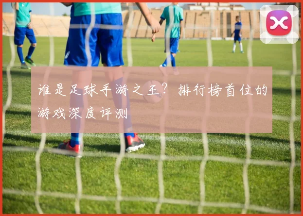 谁是足球手游之王？排行榜首位的游戏深度评测