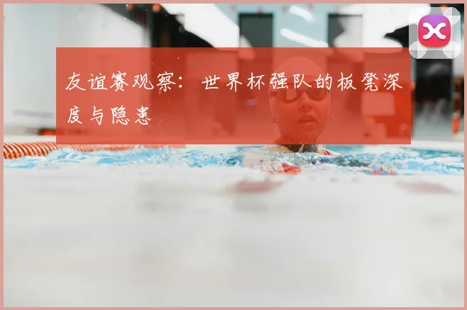 友谊赛观察:世界杯强队的板凳深度与隐患
