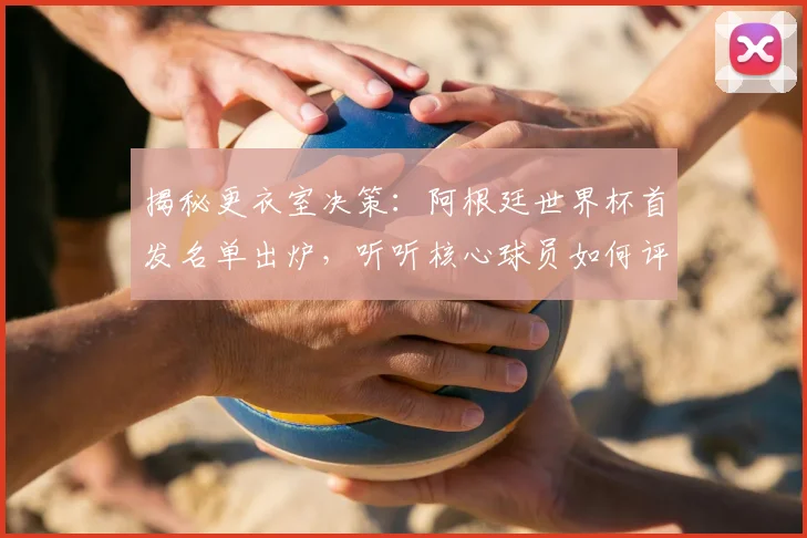 揭秘更衣室决策：阿根廷世界杯首发名单出炉，听听核心球员如何评价这个阵容