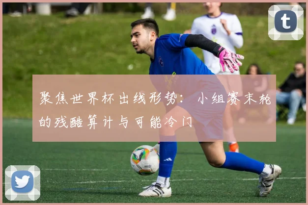 聚焦世界杯出线形势:小组赛末轮的残酷算计与可能冷门