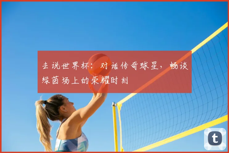 去说世界杯：对话传奇球星，畅谈绿茵场上的荣耀时刻