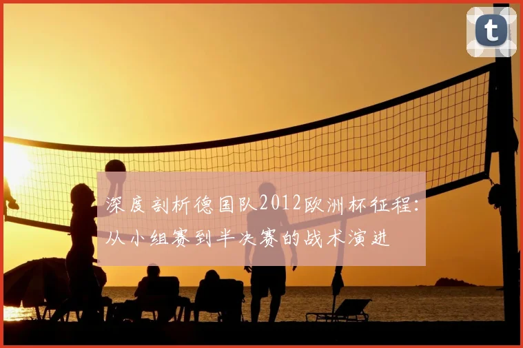 深度剖析德国队2012欧洲杯征程:从小组赛到半决赛的战术演进