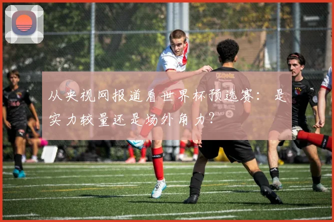 从央视网报道看世界杯预选赛：是实力较量还是场外角力？