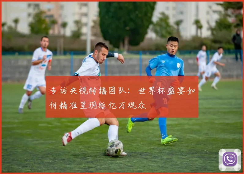 专访央视转播团队：世界杯盛宴如何精准呈现给亿万观众