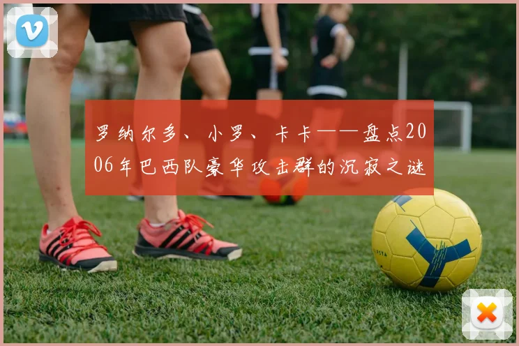 罗纳尔多、小罗、卡卡——盘点2006年巴西队豪华攻击群的沉寂之谜