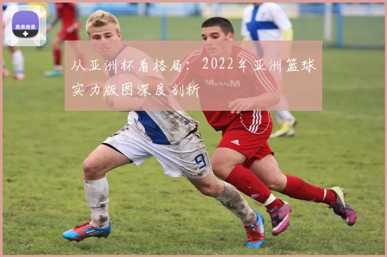 从亚洲杯看格局：2022年亚洲篮球实力版图深度剖析