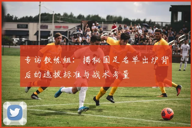专访教练组：揭秘国足名单出炉背后的选拔标准与战术考量